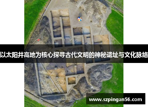 以太阳井高地为核心探寻古代文明的神秘遗址与文化脉络